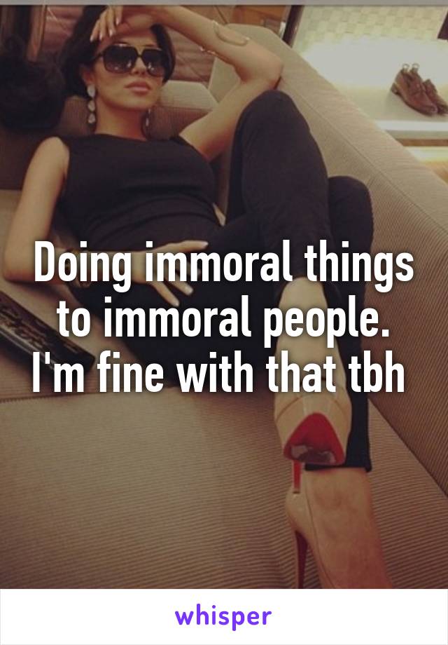 Doing immoral things to immoral people. I'm fine with that tbh 