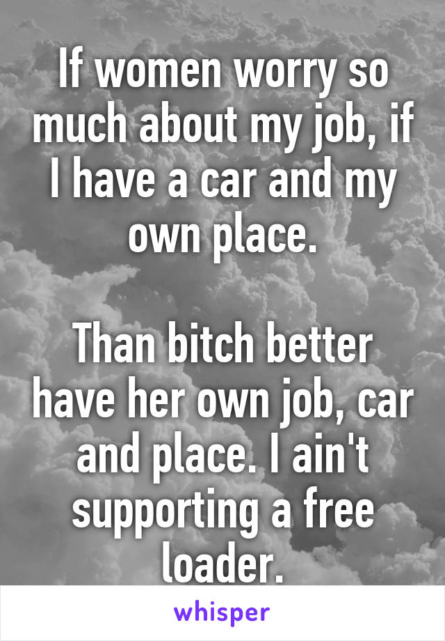 If women worry so much about my job, if I have a car and my own place.

Than bitch better have her own job, car and place. I ain't supporting a free loader.