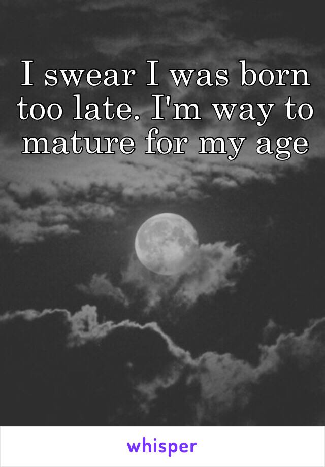 I swear I was born too late. I'm way to mature for my age 