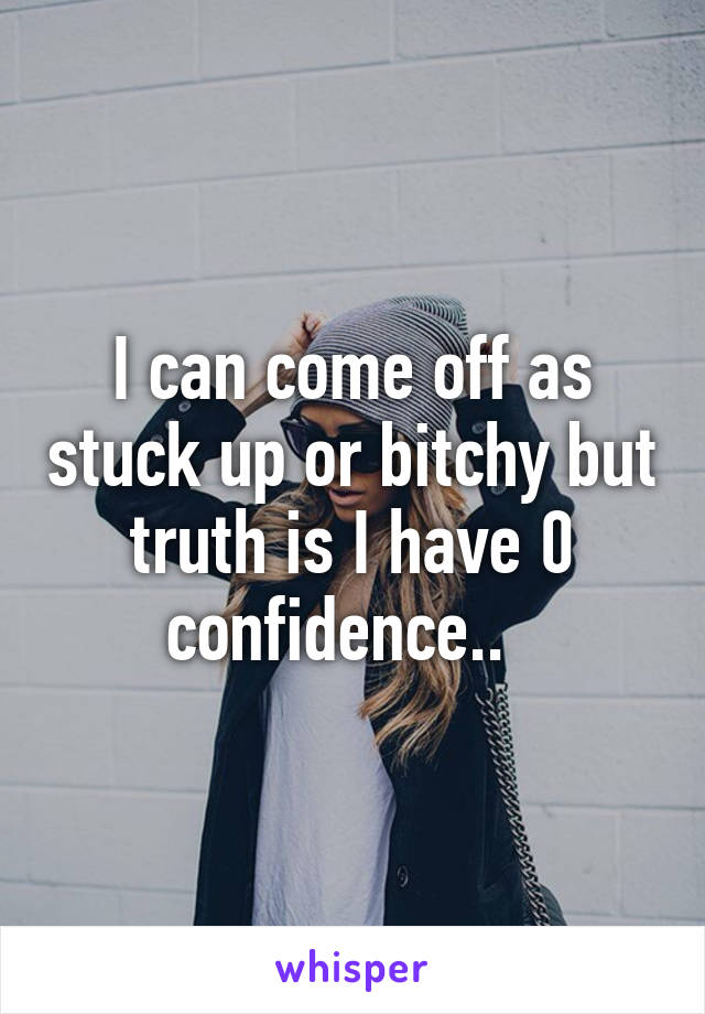 I can come off as stuck up or bitchy but truth is I have 0 confidence..  