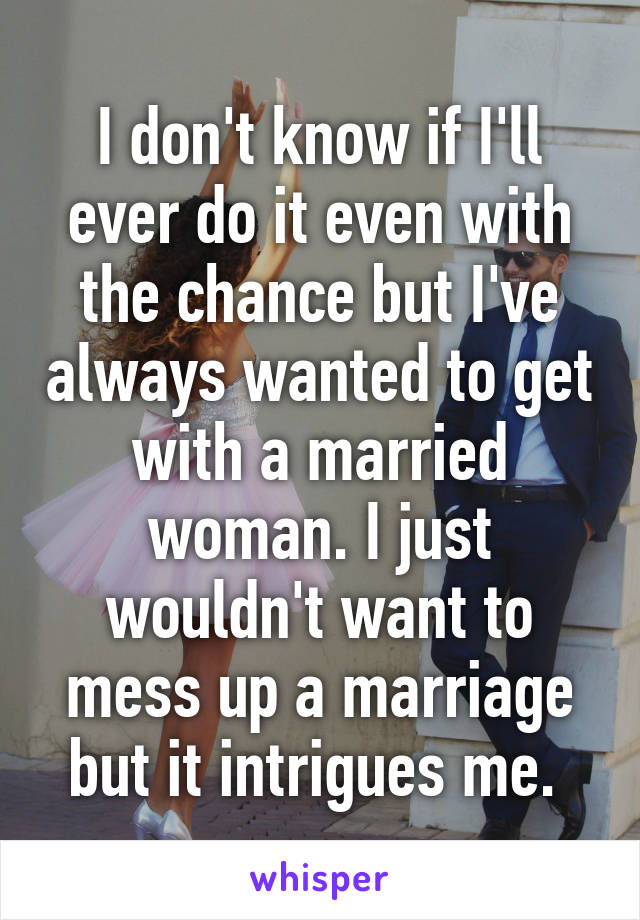 I don't know if I'll ever do it even with the chance but I've always wanted to get with a married woman. I just wouldn't want to mess up a marriage but it intrigues me. 