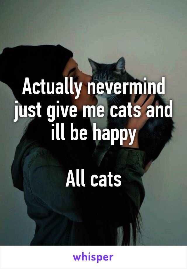 Actually nevermind just give me cats and ill be happy

All cats