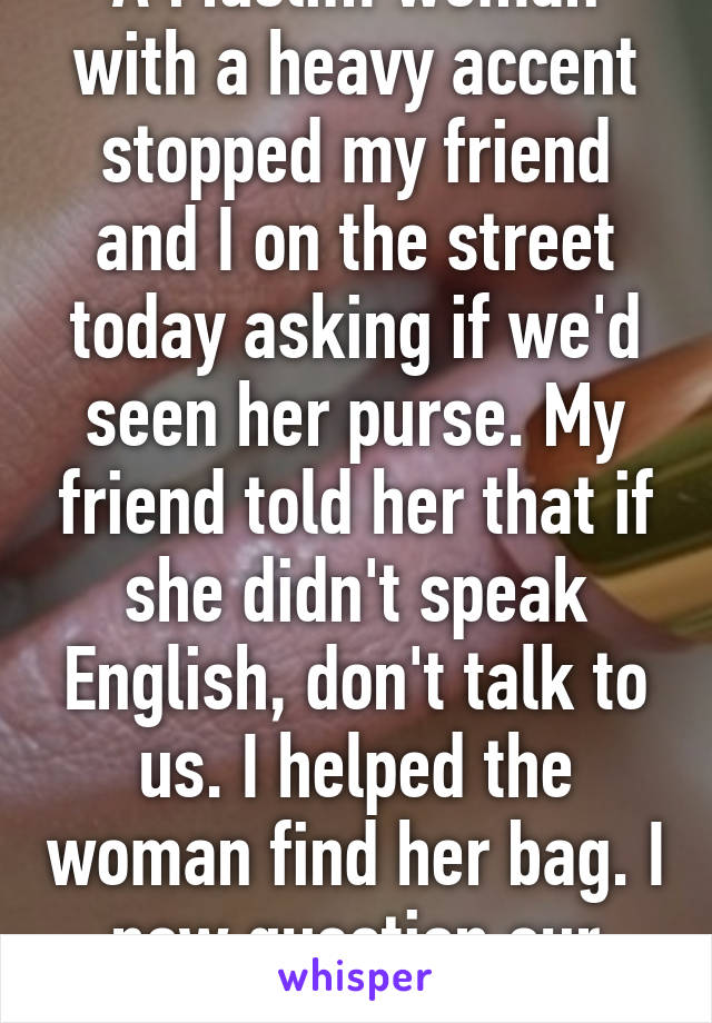 A Muslim woman with a heavy accent stopped my friend and I on the street today asking if we'd seen her purse. My friend told her that if she didn't speak English, don't talk to us. I helped the woman find her bag. I now question our frien