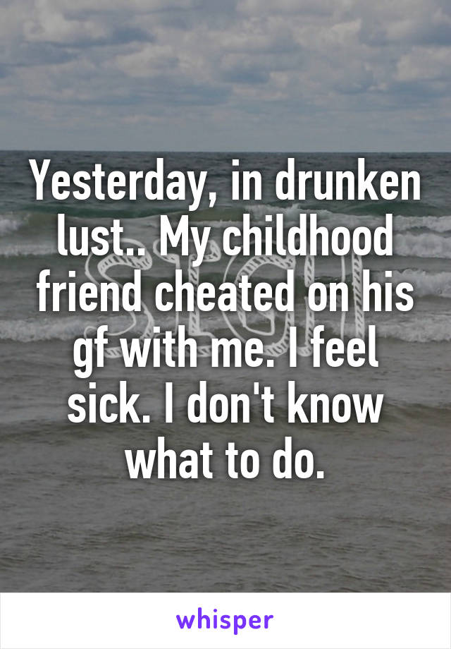 Yesterday, in drunken lust.. My childhood friend cheated on his gf with me. I feel sick. I don't know what to do.