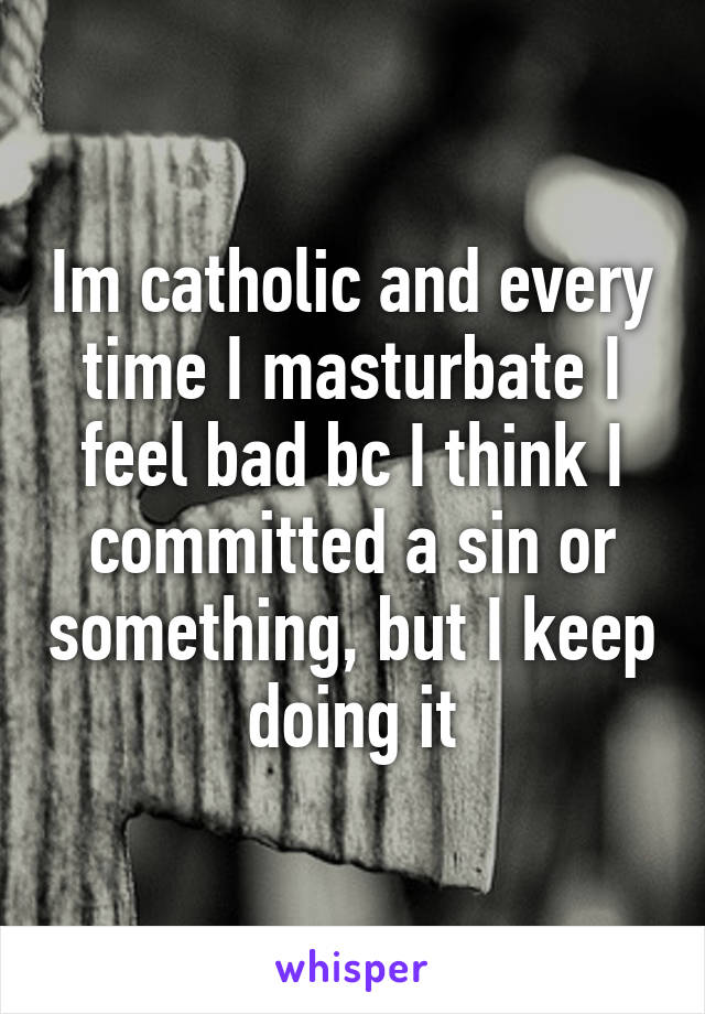 Im catholic and every time I masturbate I feel bad bc I think I committed a sin or something, but I keep doing it