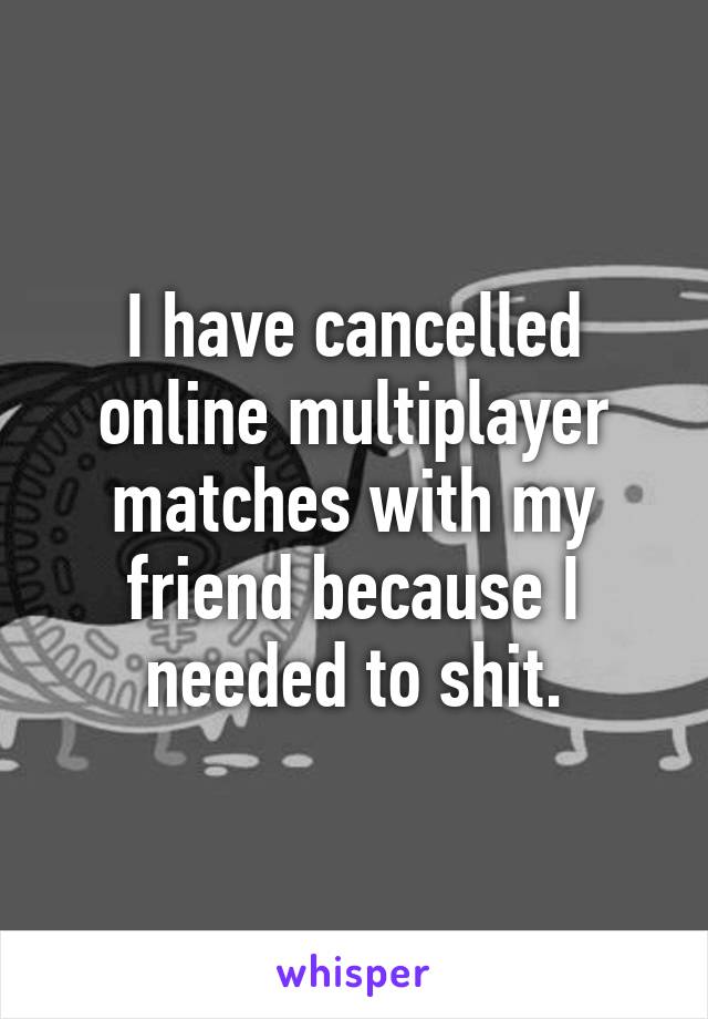 I have cancelled online multiplayer matches with my friend because I needed to shit.