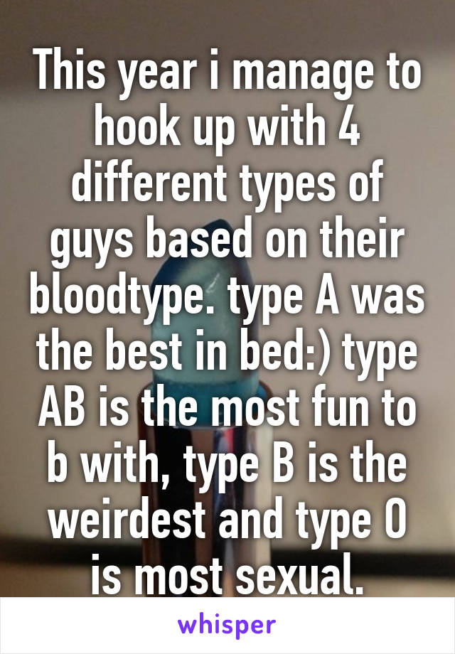 This year i manage to hook up with 4 different types of guys based on their bloodtype. type A was the best in bed:) type AB is the most fun to b with, type B is the weirdest and type O is most sexual.