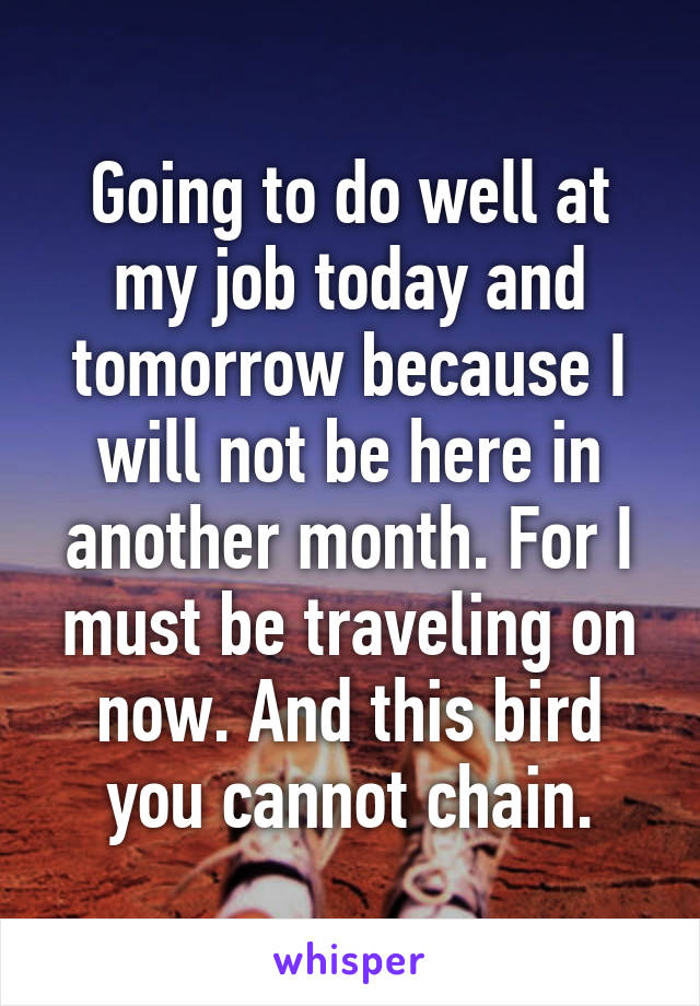 Going to do well at my job today and tomorrow because I will not be here in another month. For I must be traveling on now. And this bird you cannot chain.