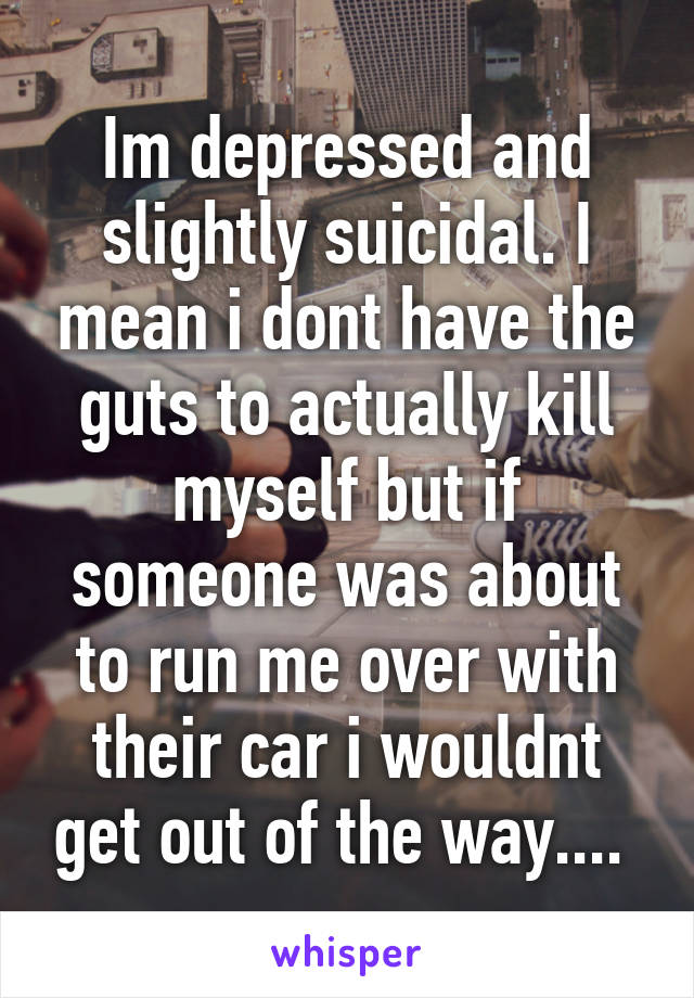 Im depressed and slightly suicidal. I mean i dont have the guts to actually kill myself but if someone was about to run me over with their car i wouldnt get out of the way.... 