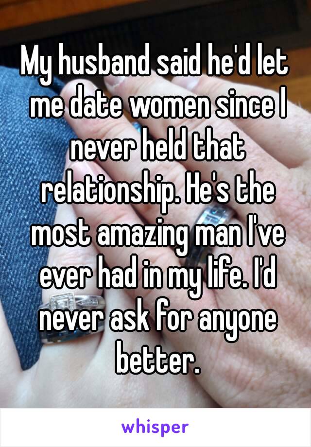 My husband said he'd let me date women since I never held that relationship. He's the most amazing man I've ever had in my life. I'd never ask for anyone better.