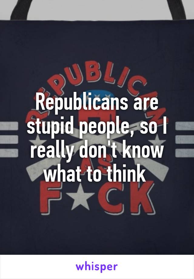 Republicans are stupid people, so I really don't know what to think 