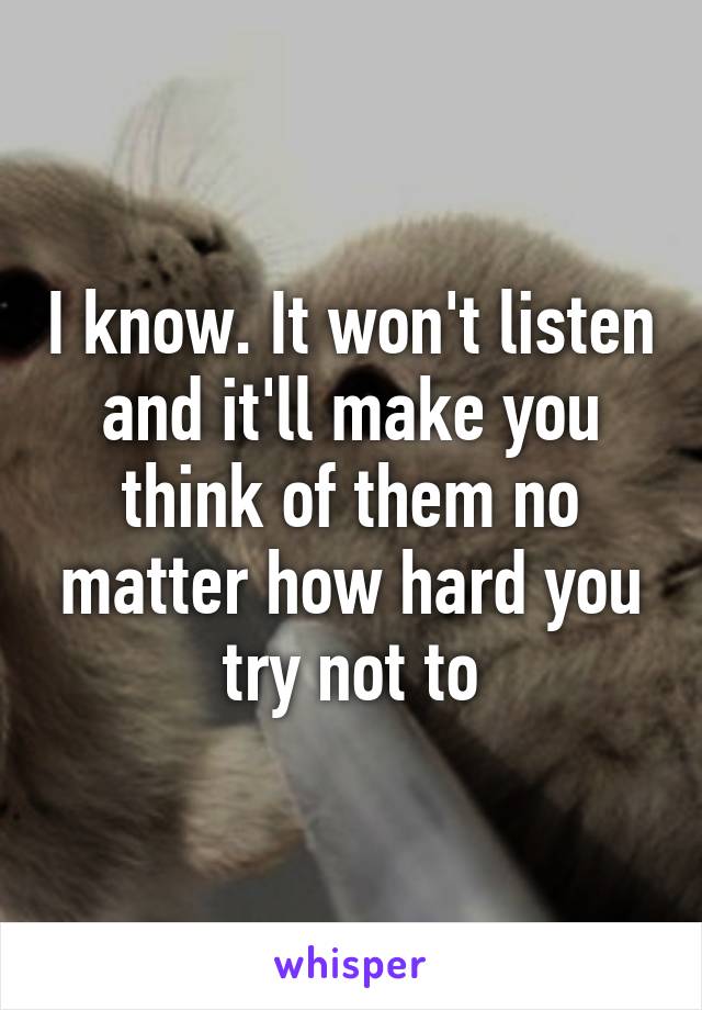 I know. It won't listen and it'll make you think of them no matter how hard you try not to