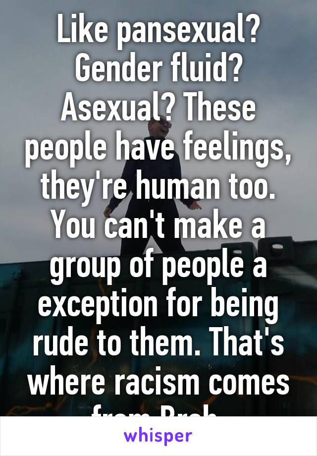 Like pansexual? Gender fluid? Asexual? These people have feelings, they're human too. You can't make a group of people a exception for being rude to them. That's where racism comes from Breh.