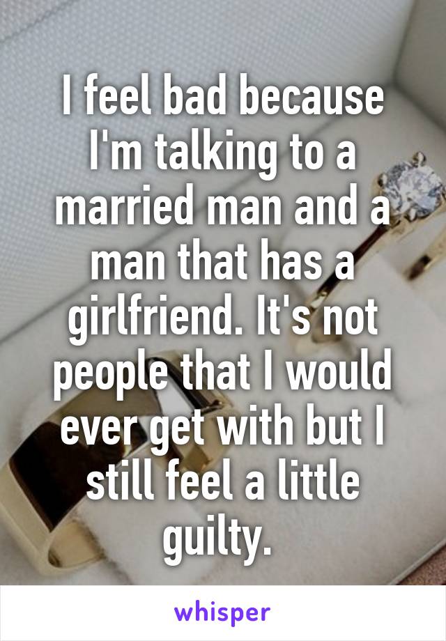 I feel bad because I'm talking to a married man and a man that has a girlfriend. It's not people that I would ever get with but I still feel a little guilty. 