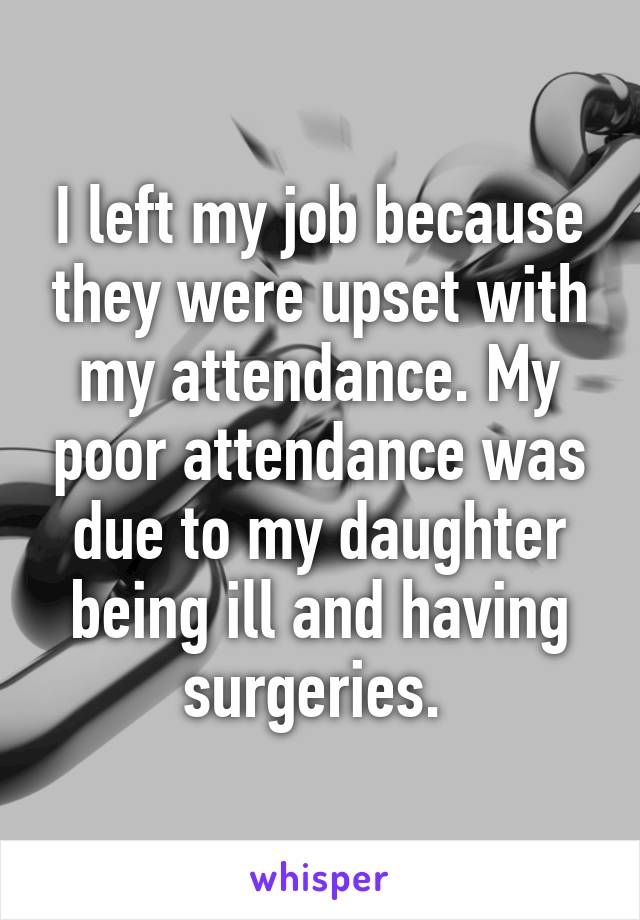 I left my job because they were upset with my attendance. My poor attendance was due to my daughter being ill and having surgeries. 