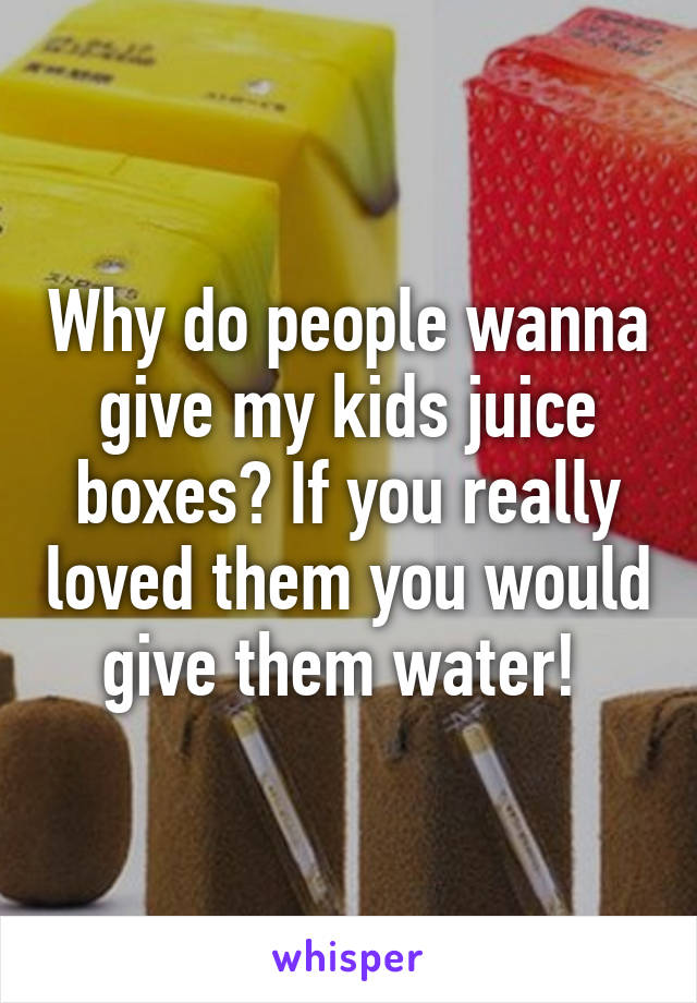 Why do people wanna give my kids juice boxes? If you really loved them you would give them water! 