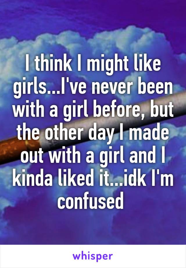 I think I might like girls...I've never been with a girl before, but the other day I made out with a girl and I kinda liked it...idk I'm confused 