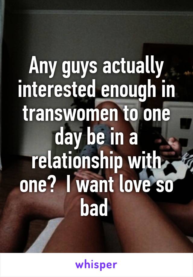 Any guys actually interested enough in transwomen to one day be in a relationship with one?  I want love so bad 