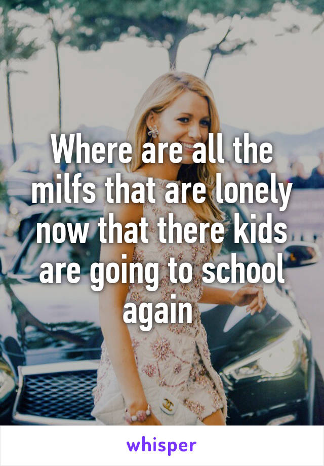 Where are all the milfs that are lonely now that there kids are going to school again 