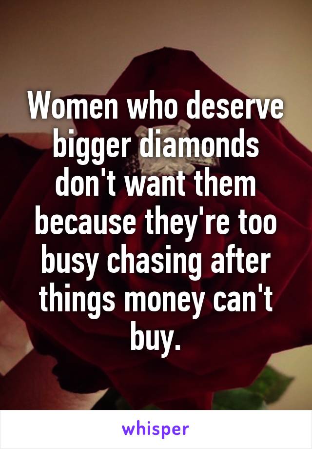 Women who deserve bigger diamonds don't want them because they're too busy chasing after things money can't buy.