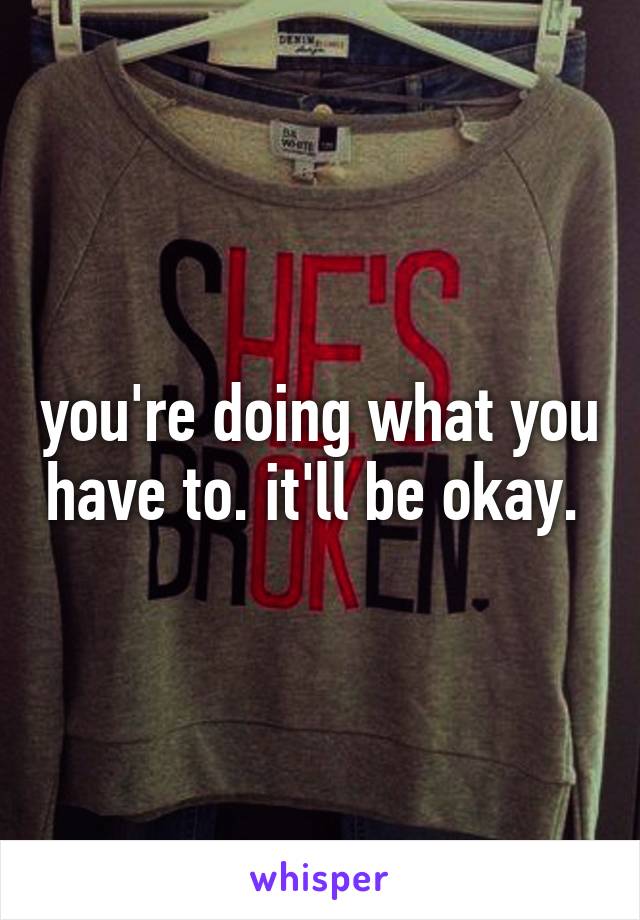 you're doing what you have to. it'll be okay. 