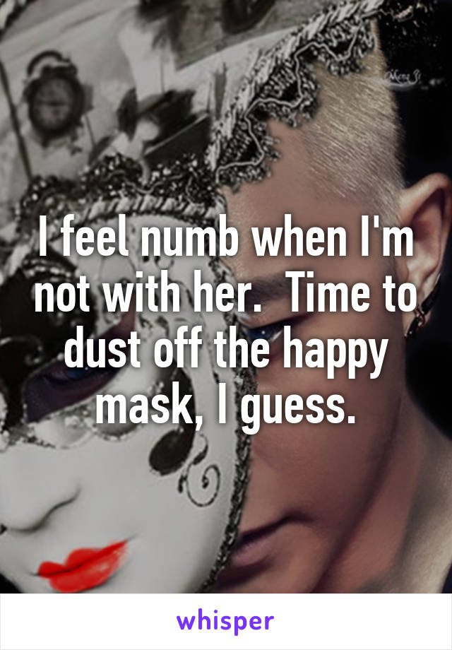 I feel numb when I'm not with her.  Time to dust off the happy mask, I guess.