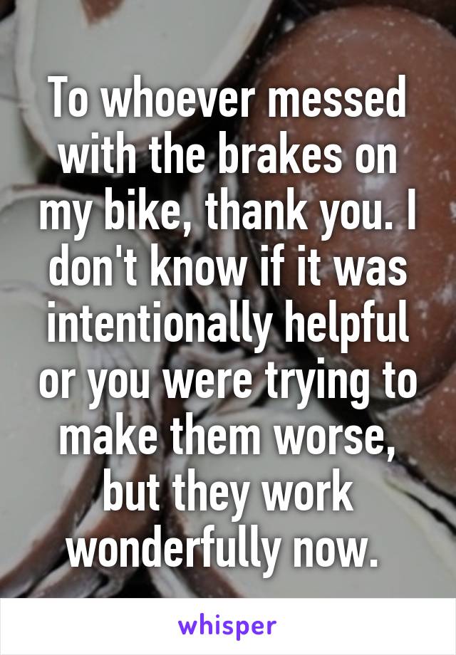 To whoever messed with the brakes on my bike, thank you. I don't know if it was intentionally helpful or you were trying to make them worse, but they work wonderfully now. 