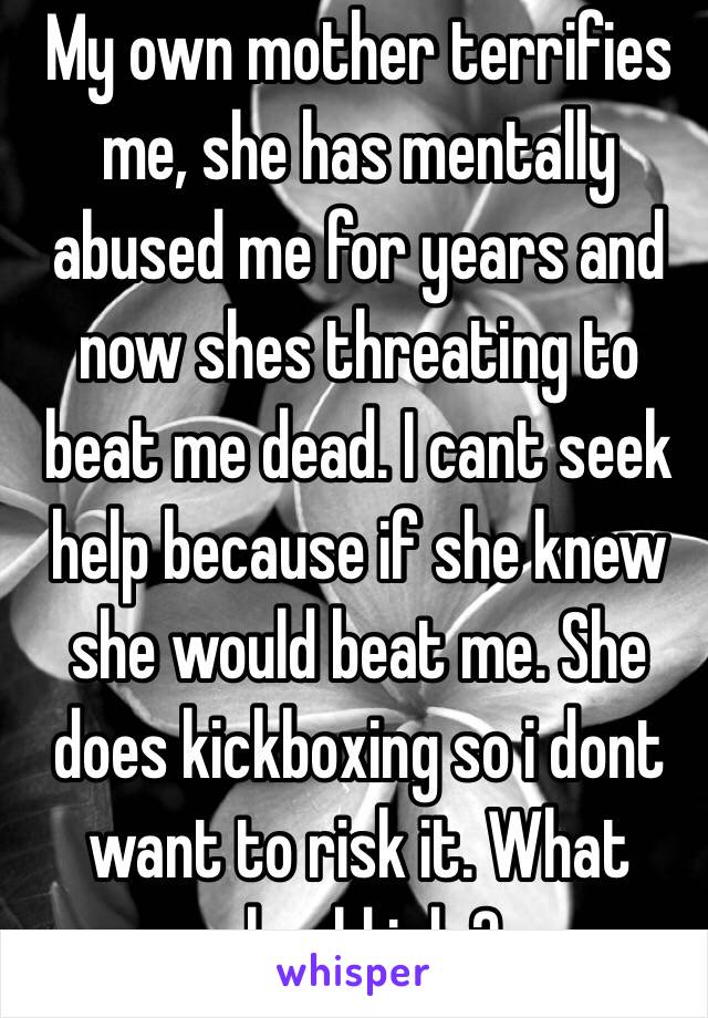 My own mother terrifies me, she has mentally abused me for years and now shes threating to beat me dead. I cant seek help because if she knew she would beat me. She does kickboxing so i dont want to risk it. What should i do?