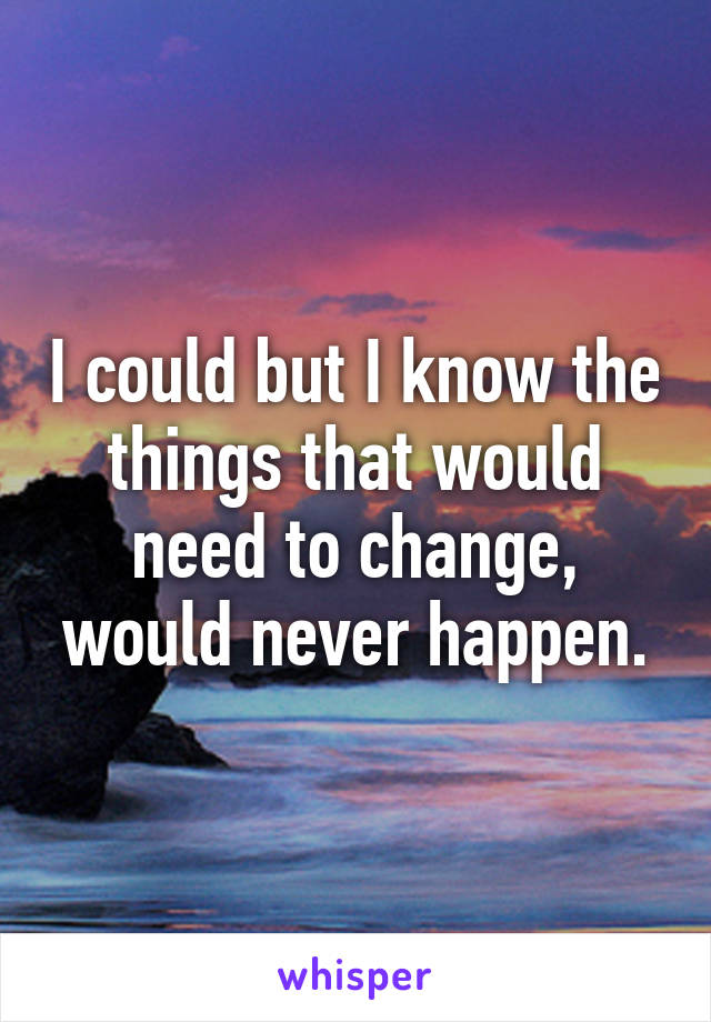 I could but I know the things that would need to change, would never happen.