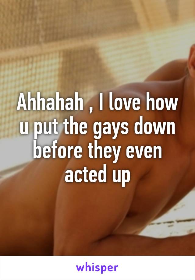 Ahhahah , I love how u put the gays down before they even acted up