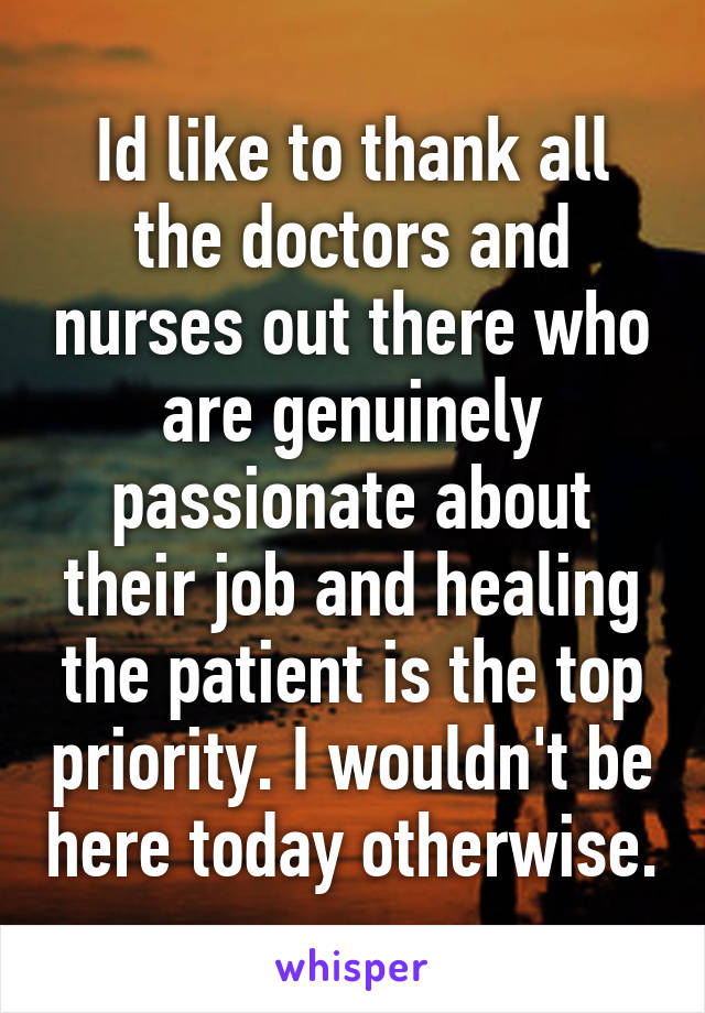 Id like to thank all the doctors and nurses out there who are genuinely passionate about their job and healing the patient is the top priority. I wouldn't be here today otherwise.