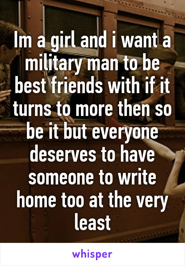 Im a girl and i want a military man to be best friends with if it turns to more then so be it but everyone deserves to have someone to write home too at the very least