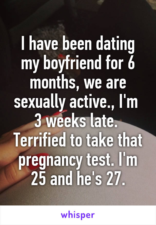 I have been dating my boyfriend for 6 months, we are sexually active., I'm  3 weeks late.  Terrified to take that pregnancy test. I'm 25 and he's 27.