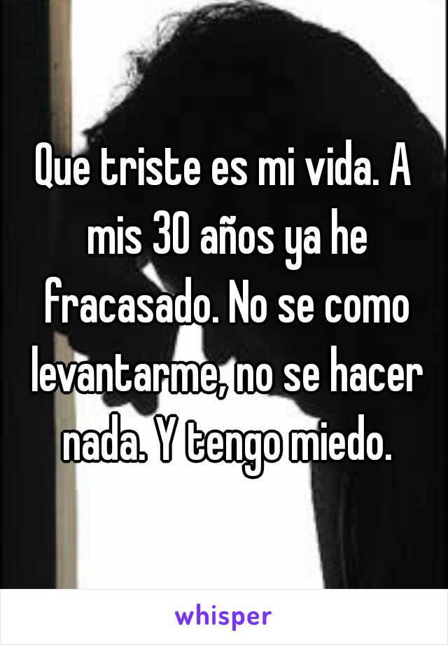 Que triste es mi vida. A mis 30 años ya he fracasado. No se como levantarme, no se hacer nada. Y tengo miedo.