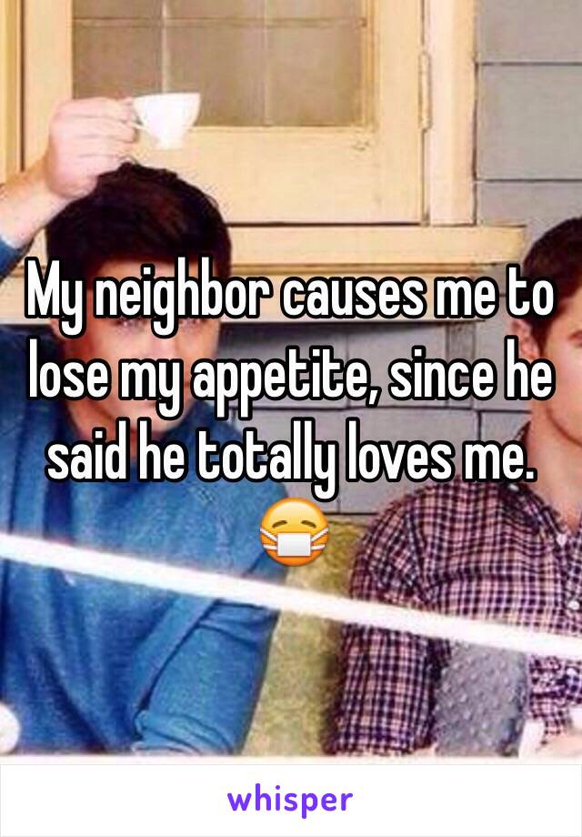 My neighbor causes me to lose my appetite, since he said he totally loves me. 😷