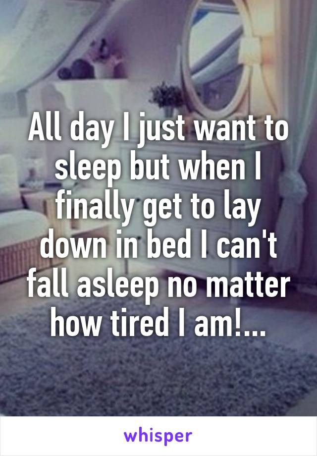 All day I just want to sleep but when I finally get to lay down in bed I can't fall asleep no matter how tired I am!...