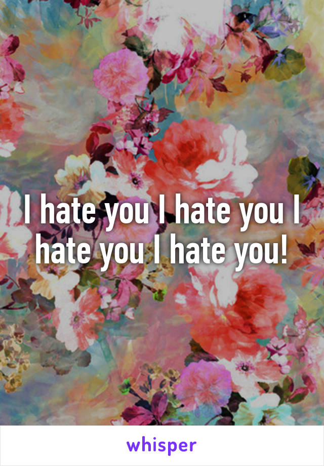 I hate you I hate you I hate you I hate you!