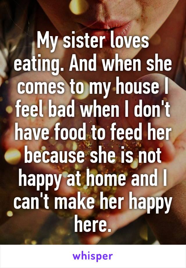 My sister loves eating. And when she comes to my house I feel bad when I don't have food to feed her because she is not happy at home and I can't make her happy here.