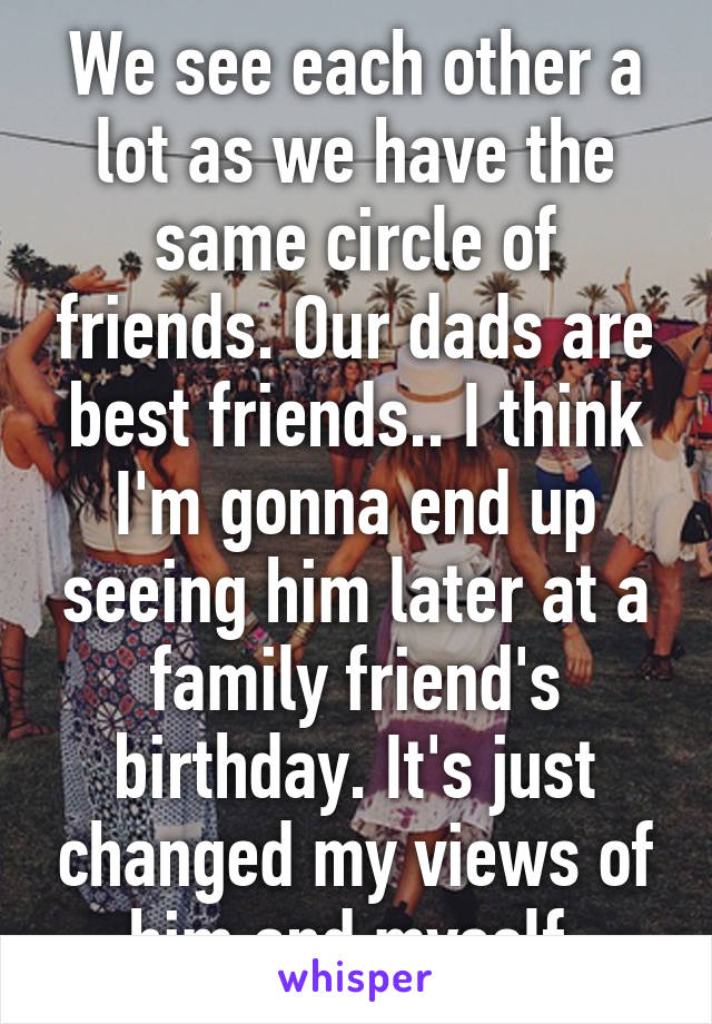 We see each other a lot as we have the same circle of friends. Our dads are best friends.. I think I'm gonna end up seeing him later at a family friend's birthday. It's just changed my views of him and myself.