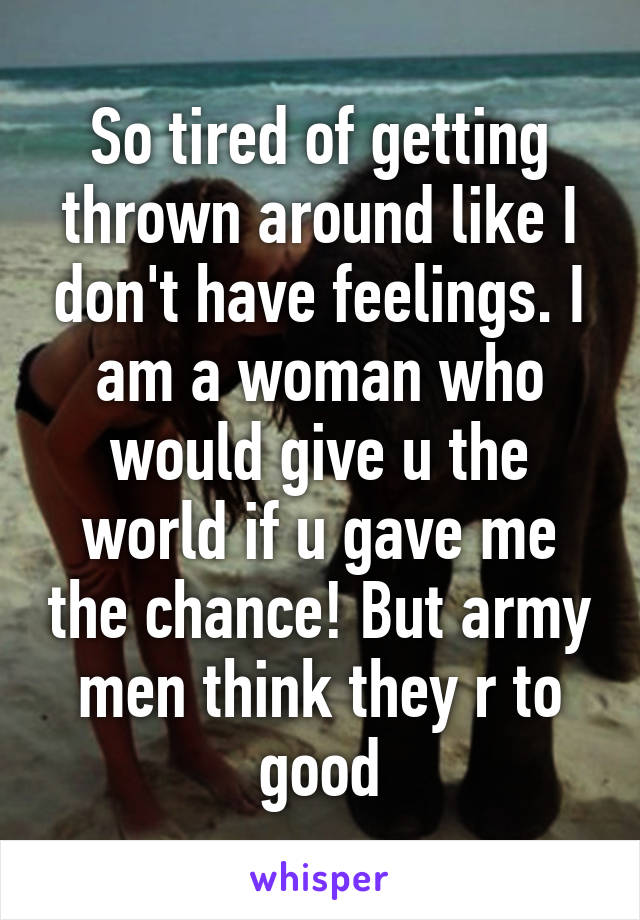 So tired of getting thrown around like I don't have feelings. I am a woman who would give u the world if u gave me the chance! But army men think they r to good