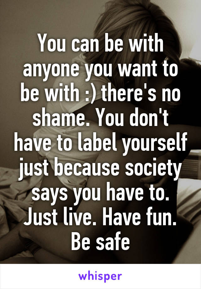 You can be with anyone you want to be with :) there's no shame. You don't have to label yourself just because society says you have to. Just live. Have fun. Be safe