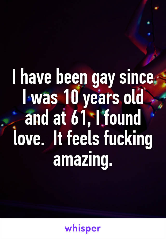 I have been gay since I was 10 years old and at 61, I found love.  It feels fucking amazing.