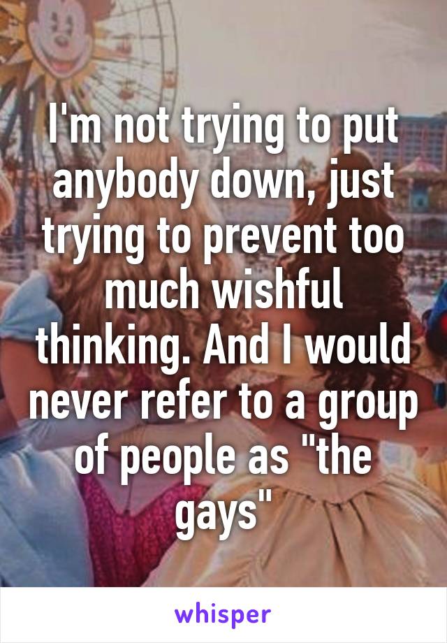 I'm not trying to put anybody down, just trying to prevent too much wishful thinking. And I would never refer to a group of people as "the gays"