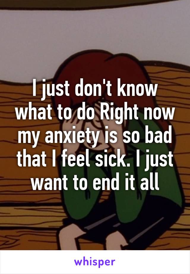 I just don't know what to do Right now my anxiety is so bad that I feel sick. I just want to end it all