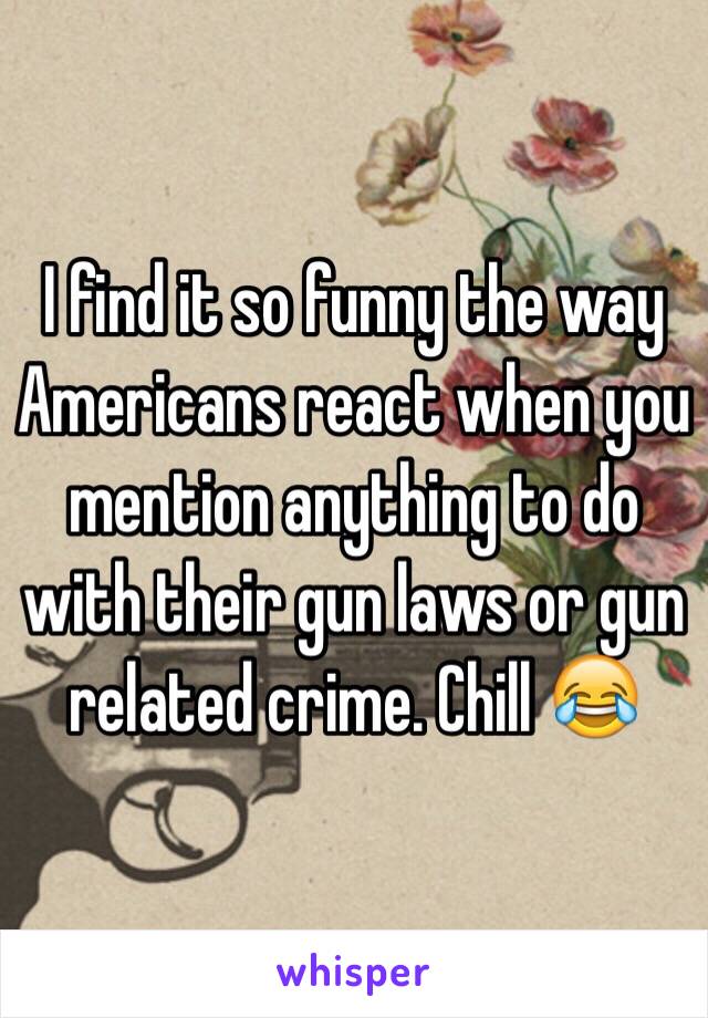 I find it so funny the way Americans react when you mention anything to do with their gun laws or gun related crime. Chill 😂