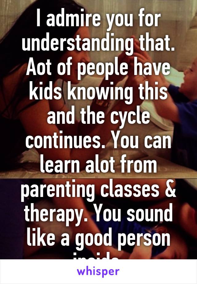 I admire you for understanding that. Aot of people have kids knowing this and the cycle continues. You can learn alot from parenting classes & therapy. You sound like a good person inside.