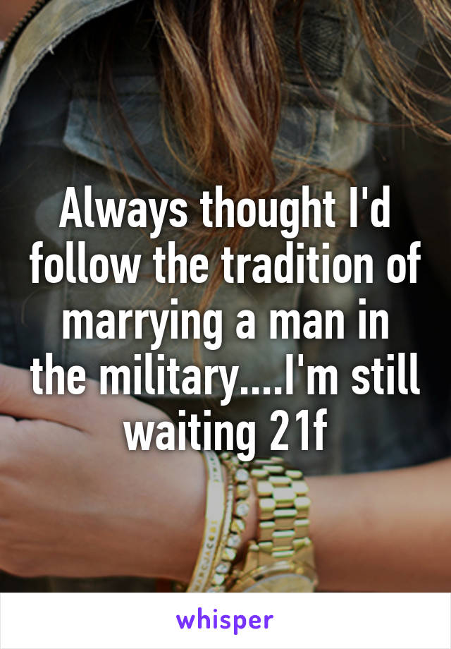 Always thought I'd follow the tradition of marrying a man in the military....I'm still waiting 21f