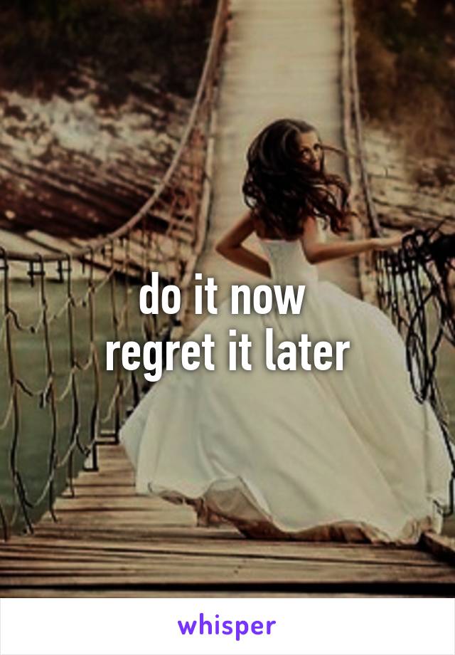 do it now 
regret it later