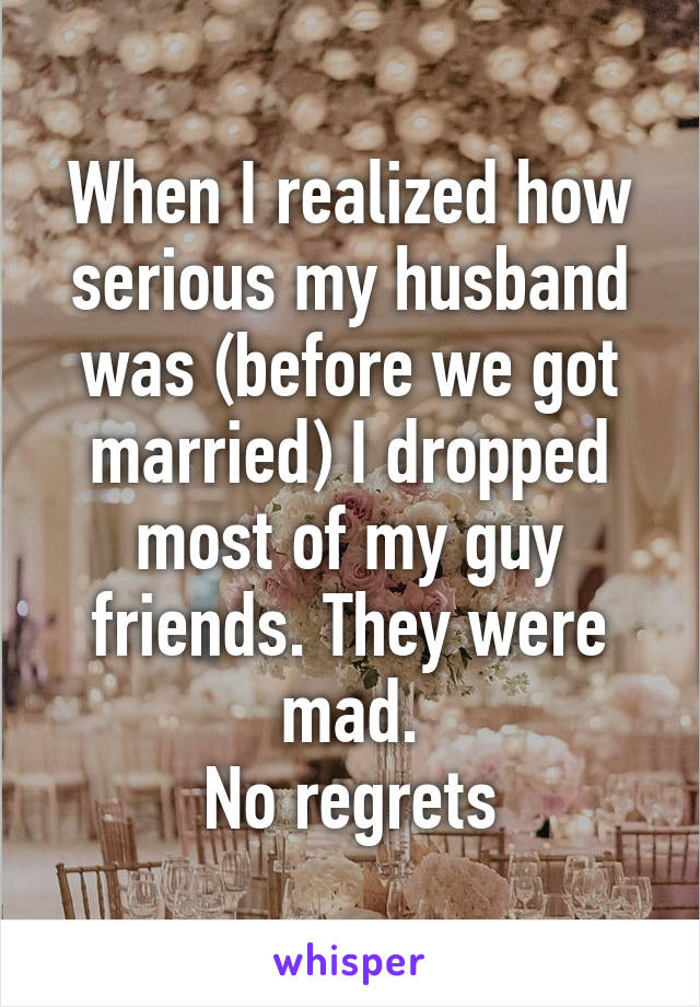 When I realized how serious my husband was (before we got married) I dropped most of my guy friends. They were mad.
No regrets