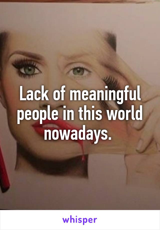 Lack of meaningful people in this world nowadays. 